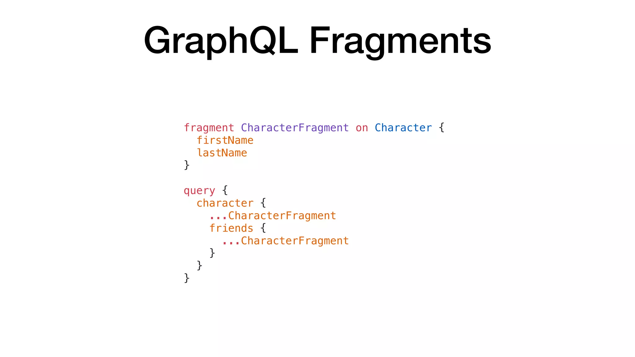 GraphQL Fragments
fragment CharacterFragment on Character {
firstName
lastName
}
query {
character {
...CharacterFragment
friends {
...CharacterFragment
}
}
}
 