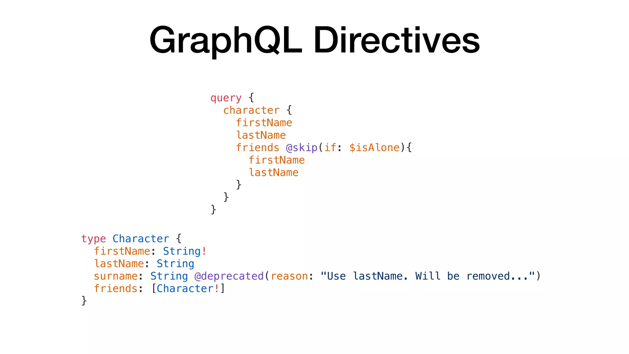 GraphQL Directives
query {
character {
firstName
lastName
friends @skip(if: $isAlone){
firstName
lastName
}
}
}
type Character {
firstName: String!
lastName: String
surname: String @deprecated(reason: "Use lastName. Will be removed...")
friends: [Character!]
}
 