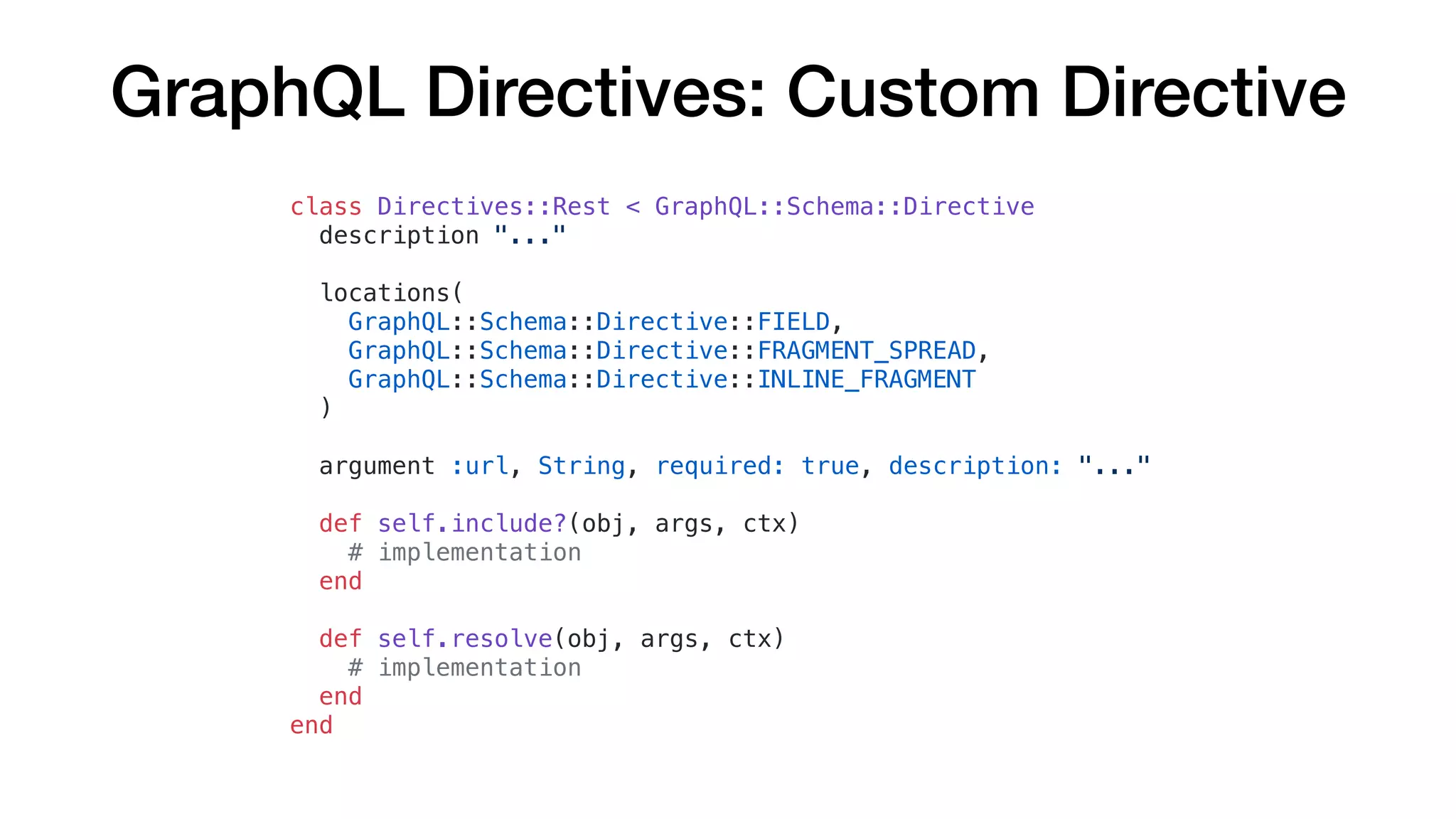 GraphQL Directives: Custom Directive
class Directives::Rest < GraphQL::Schema::Directive
description "..."
locations(
GraphQL::Schema::Directive::FIELD,
GraphQL::Schema::Directive::FRAGMENT_SPREAD,
GraphQL::Schema::Directive::INLINE_FRAGMENT
)
argument :url, String, required: true, description: "..."
def self.include?(obj, args, ctx)
# implementation
end
def self.resolve(obj, args, ctx)
# implementation
end
end
 