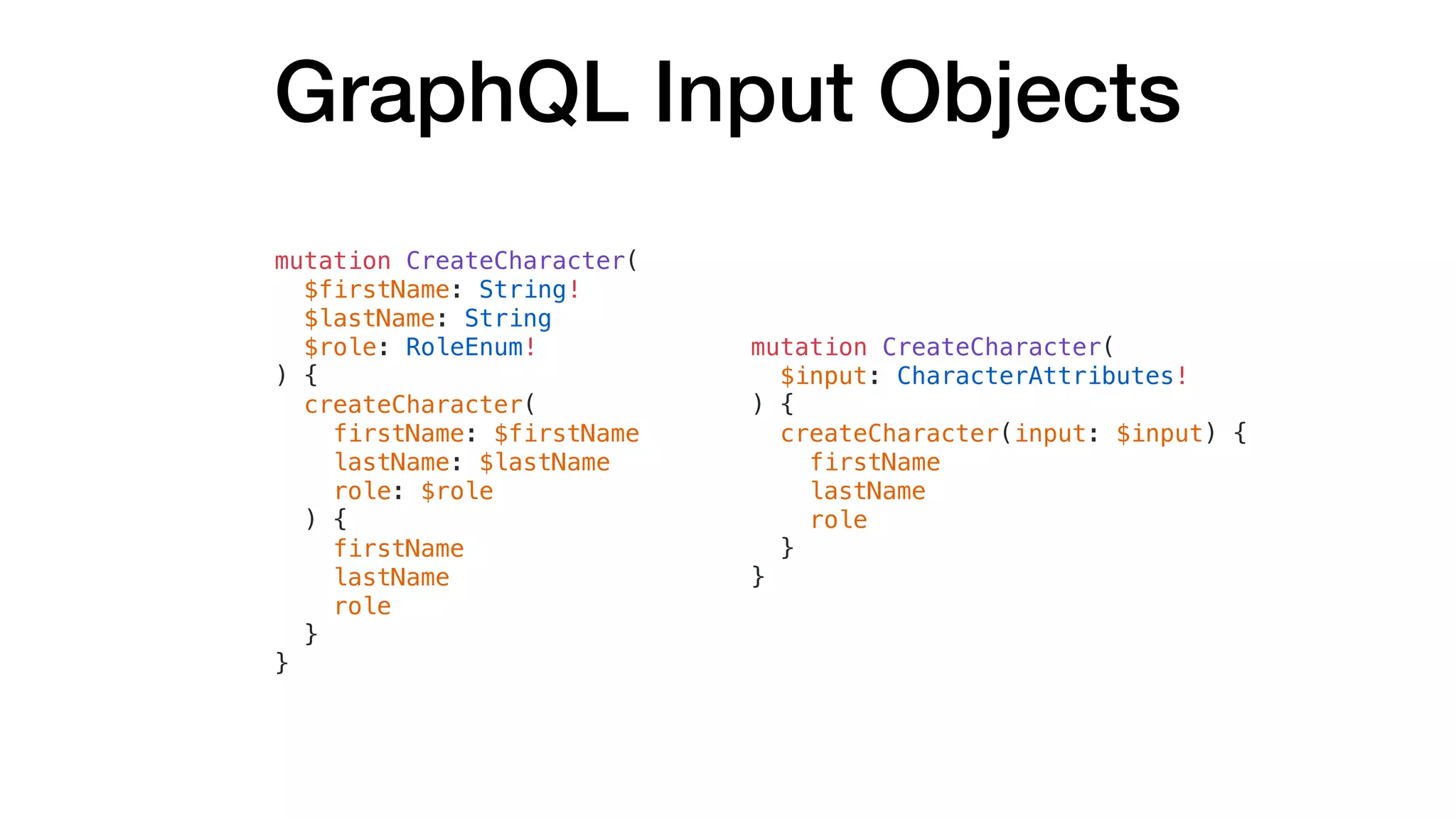 GraphQL Input Objects
mutation CreateCharacter(
$firstName: String!
$lastName: String
$role: RoleEnum!
) {
createCharacter(
firstName: $firstName
lastName: $lastName
role: $role
) {
firstName
lastName
role
}
}
mutation CreateCharacter(
$input: CharacterAttributes!
) {
createCharacter(input: $input) {
firstName
lastName
role
}
}
 