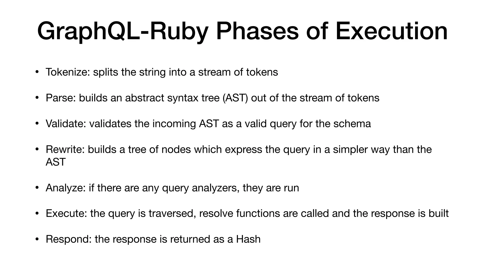 GraphQL-Ruby Phases of Execution
• Tokenize: splits the string into a stream of tokens

• Parse: builds an abstract syntax tree (AST) out of the stream of tokens

• Validate: validates the incoming AST as a valid query for the schema

• Rewrite: builds a tree of nodes which express the query in a simpler way than the
AST

• Analyze: if there are any query analyzers, they are run

• Execute: the query is traversed, resolve functions are called and the response is built

• Respond: the response is returned as a Hash
 