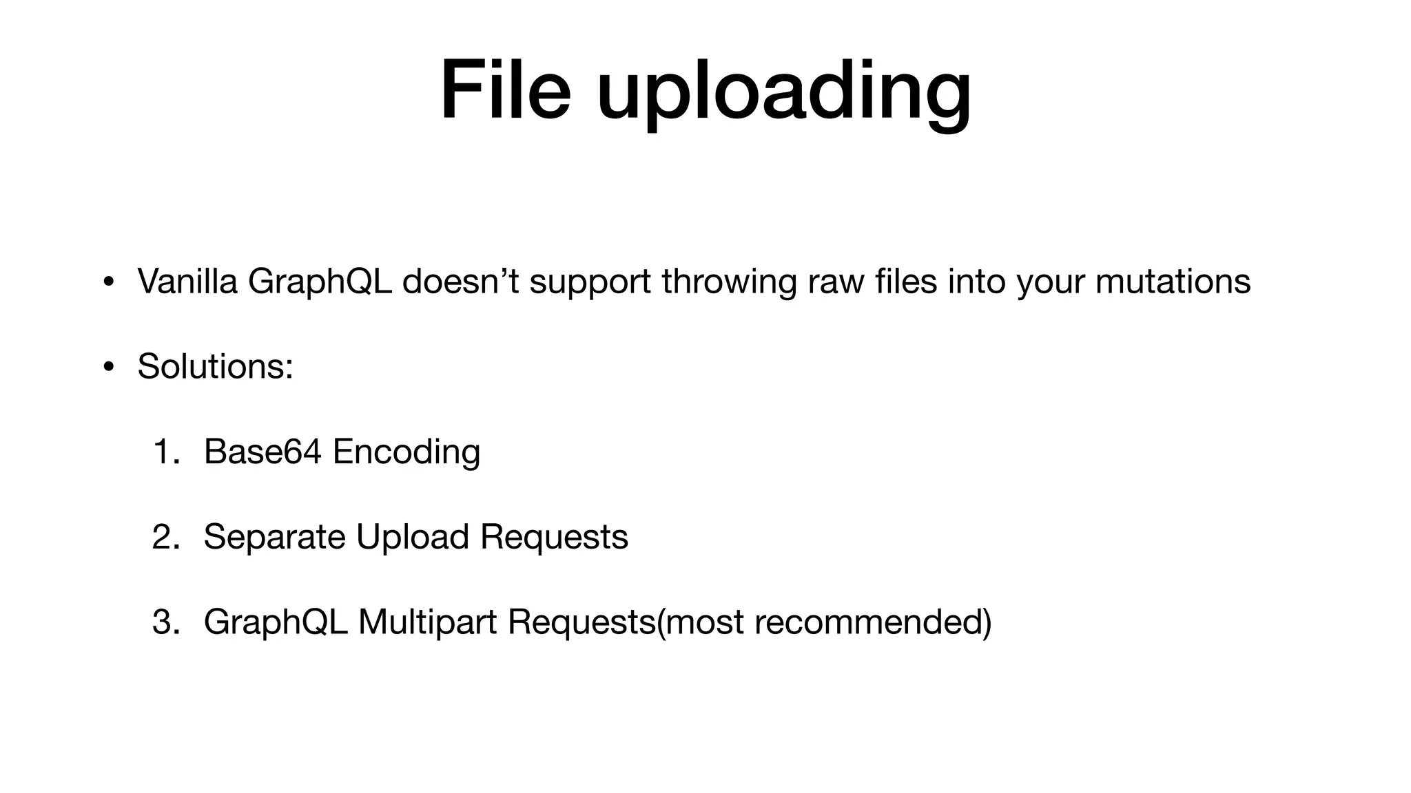 File uploading
• Vanilla GraphQL doesn’t support throwing raw ﬁles into your mutations

• Solutions:

1. Base64 Encoding

2. Separate Upload Requests

3. GraphQL Multipart Requests(most recommended)
 