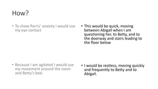 How?
• To show Parris’ anxiety I would use
my eye contact
• Because I am agitated I would use
my movement around the room
and Betty’s bed.
• This would be quick, moving
between Abigail when I am
questioning her, to Betty, and to
the doorway and stairs leading to
the floor below
• I would be restless, moving quickly
and frequently to Betty and to
Abigail.
 