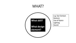 WHAT?
What skill?
What design
element?
e.g. Eye Contact
Gesture
Use of Space
Lighting
Sound
 