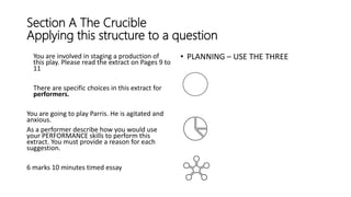 Section A The Crucible
Applying this structure to a question
You are involved in staging a production of
this play. Please read the extract on Pages 9 to
11
There are specific choices in this extract for
performers.
You are going to play Parris. He is agitated and
anxious.
As a performer describe how you would use
your PERFORMANCE skills to perform this
extract. You must provide a reason for each
suggestion.
6 marks 10 minutes timed essay
• PLANNING – USE THE THREE
 