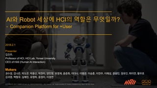 COPYRIGHT© 2017 YONSEI HCI Lab. ALL RIGHTS RESERVED. / 502, Business Hall, Yonsei University 50 Yonsei-ro, Seodaemun-gu, Seoul 120-749, Korea
2018.2.1
Presenter
김진우,
Professor of HCI, HCI Lab, Yonsei University
CEO of HAII (Human AI Interaction)
Makers
권수정, 김나은, 박도은, 박중신, 박찬미, 양민영, 유영재, 윤준희, 이다나, 이병관, 이승훈, 이연주, 이해성, 정광민, 정유인, 하미연, 황우호
김귀영, 백형우, 심예린, 유영하, 윤정미, 이정연
AI와 Robot 세상에 HCI의 역할은 무엇일까?
- Companion Platform for +User
 