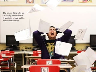 The urgent thing kills us.
Its avidity has no limits.
It trends to invade us like
a voracious cancer
 