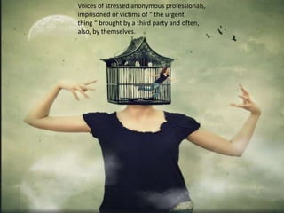 Voices of stressed anonymous professionals,
imprisoned or victims of “ the urgent
thing “ brought by a third party and often,
also, by themselves.
 
