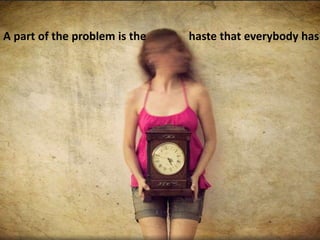 A part of the problem is the haste that everybody has
 