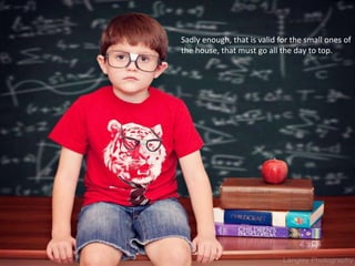 Sadly enough, that is valid for the small ones of
the house, that must go all the day to top.
 