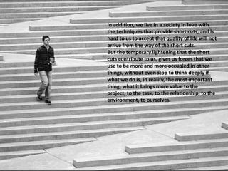 In addition, we live in a society in love with
the techniques that provide short cuts, and is
hard to us to accept that quality of life will not
arrive from the way of the short cuts.
But the temporary lightening that the short
cuts contribute to us, gives us forces that we
use to be more and more occupied in other
things, without even stop to think deeply if
what we do is, in reality, the most important
thing, what it brings more value to the
project, to the task, to the relationship, to the
environment, to ourselves.
 