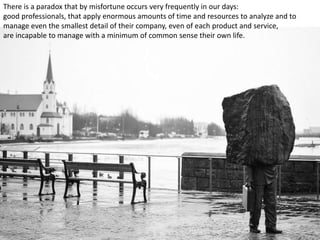 There is a paradox that by misfortune occurs very frequently in our days:
good professionals, that apply enormous amounts of time and resources to analyze and to
manage even the smallest detail of their company, even of each product and service,
are incapable to manage with a minimum of common sense their own life.
 