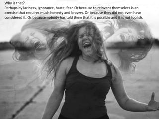 Why is that?
Perhaps by laziness, ignorance, haste, fear. Or because to reinvent themselves is an
exercise that requires much honesty and bravery. Or because they did not even have
considered it. Or because nobody has told them that it is possible and it is not foolish.
 