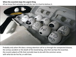 When the essential stops the urgent thing
All we know that someday we will die, but it is hard to believe it.
Probably only when life does a strong attention call to us through the unexpected disease,
the serious accident or the death of the loved being, only then we face the essential,
the crucial subjects of life that normally have to do with the common sense,
with what do we live for, or with love.
 