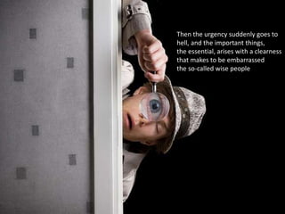 Then the urgency suddenly goes to
hell, and the important things,
the essential, arises with a clearness
that makes to be embarrassed
the so-called wise people
 