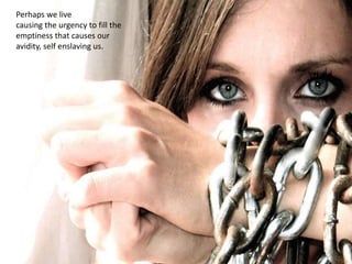 Perhaps we live
causing the urgency to fill the
emptiness that causes our
avidity, self enslaving us.
 