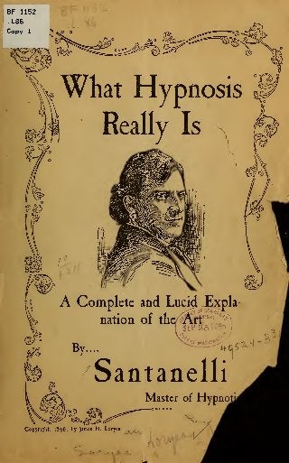 What Hypnosis
Really Is
A Complete and Lucid Expla-
nation of the Arf«^SEP 25W9b
£?fWASttVt^
1
By.... "^P'i.oS*
Santanelli
Master of Hypnotj
O o o o o o
s.
Copyright, 1896, by James H. Loryca
 