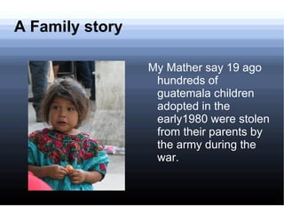 A Family story My Mather say 19 ago hundreds of guatemala children adopted in the early1980 were stolen from their parents by the army during the war. 