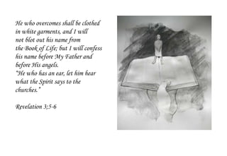 He who overcomes shall be clothed
in white garments, and I will
not blot out his name from
the Book of Life; but I will confess
his name before My Father and
before His angels.
“He who has an ear, let him hear
what the Spirit says to the
churches.”
Revelation 3;5-6
 