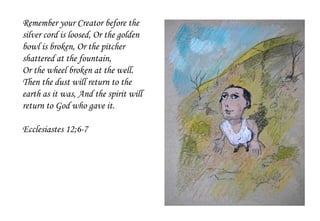 Remember your Creator before the
silver cord is loosed, Or the golden
bowl is broken, Or the pitcher
shattered at the fountain,
Or the wheel broken at the well.
Then the dust will return to the
earth as it was, And the spirit will
return to God who gave it.
Ecclesiastes 12;6-7
 