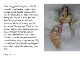Now it happened as they went that He
entered a certain village; and a certain
woman named Martha welcomed Him
into her house. And she had a sister called
Mary, who also sat at Jesus’ feet and
heard His word. But Martha was
distracted with much serving, and she
approached Him and said, “Lord, do You
not care that my sister has left me to serve
alone? Therefore tell her to help me.”
And Jesus answered and said to her.
“Martha, Martha, you are worried and
troubled about many things. But one thing
is needed, and Mary has chosen that good
part, which will not be taken away from
her.”
Luke 10;38-42
 