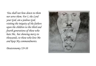 You shall not bow down to them
nor serve them. For I, the Lord
your God, am a jealous God,
visiting the iniquity of the fathers
upon the children to the third and
fourth generations of those who
hate Me, but showing mercy to
thousands, to those who love Me
and keep My commandments.
Deuteronomy 5;9-10
 