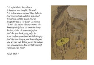 Is it a fast that I have chosen,
A day for a man to afflict his soul?
Is it to bow down his head like a bulrush,
And to spread out sackcloth and ashes?
Would you call this a fast, And an
acceptable day to the Lord? “Is this not
the fast that I have chosen: To loose the
bonds of wickedness, To undo the heavy
burdens, To let the oppressed go free,
And that you break every yoke? Is
it not to share your bread with the hungry,
And that you bring to your house the poor
who are cast out; When you see the naked,
that you cover him, And not hide yourself
from your own flesh?
Isaiah 58;5-7
 