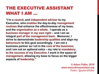 THE EXECUTIVE ASSISTANT
WHAT I AM …
“I’m a neutral, and independent advisor to my
Executive, who enables the day-to-day management
routines that enhance the effectiveness of my boss,
and the organisation as a whole. I operate as a
business manager in my own right – and I am an
integral part of the management team. Moreover, I
strive to demonstrate leadership qualities and align my
behaviours to this goal accordingly. I am not a
business partner as I sit in the core of the business;
and I am not an optional extra – my role is mandatory
to the success of my Executive. I work in the space of
management, allowing my boss to focus on the bigger
aspects of leadership.”
© Adam Fidler, 2016
www.executiveassistant.org
Twitter: @adamDfidler
 