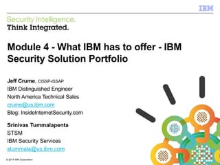 © 2014 IBM Corporation
IBM Security
1© 2014 IBM Corporation
Module 4 - What IBM has to offer - IBM
Security Solution Portfolio
Jeff Crume, CISSP-ISSAP
IBM Distinguished Engineer
North America Technical Sales
crume@us.ibm.com
Blog: InsideInternetSecurity.com
Srinivas Tummalapenta
STSM
IBM Security Services
stummala@us.ibm.com
 