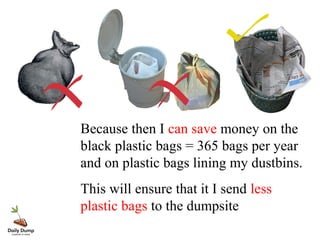 Because then I can save money on the
black plastic bags = 365 bags per year
and on plastic bags lining my dustbins.
This will ensure that it I send less
plastic bags to the dumpsite
 