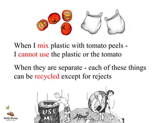 When I mix plastic with tomato peels -
I cannot use the plastic or the tomato
When they are separate - each of these things
can be recycled except for rejects
 
