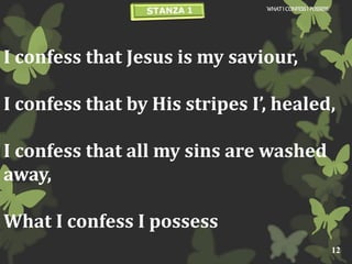 I confess that Jesus is my saviour,
I confess that by His stripes I’, healed,
I confess that all my sins are washed
away,
What I confess I possess
WHATI CONFESSI POSSESS
12
 