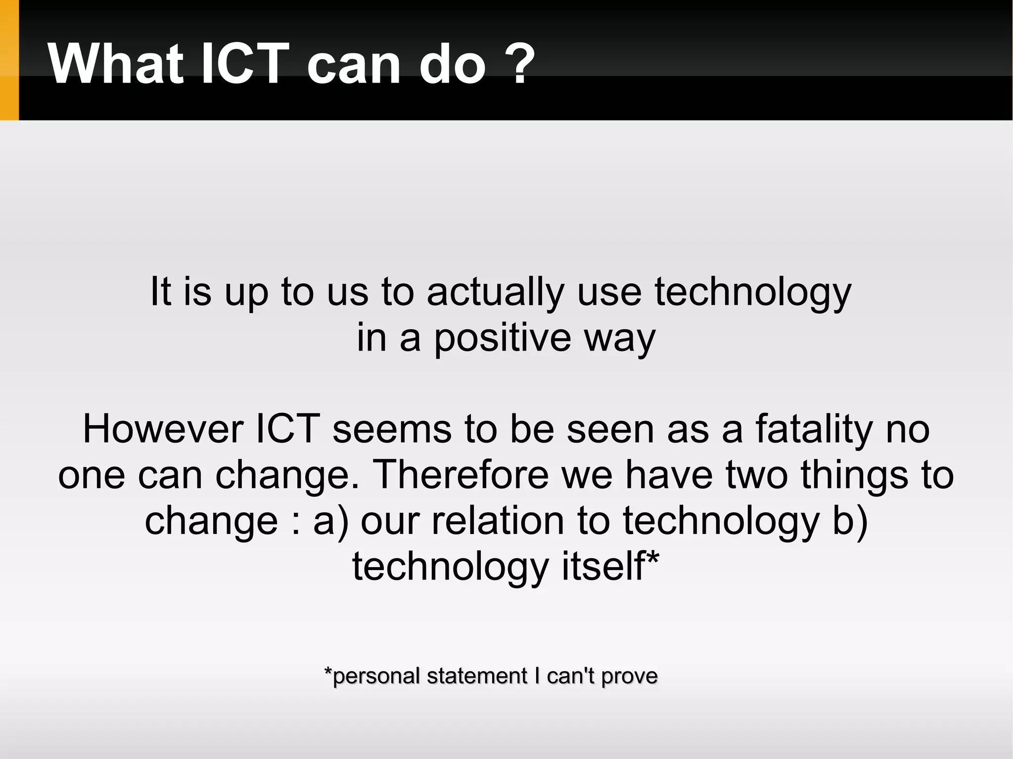 What ICT can do ? It is up to us to actually use technology  in a positive way However ICT seems to be seen as a fatality no one can change. Therefore we have two things to change : a) our relation to technology b) technology itself* *personal statement I can't prove 