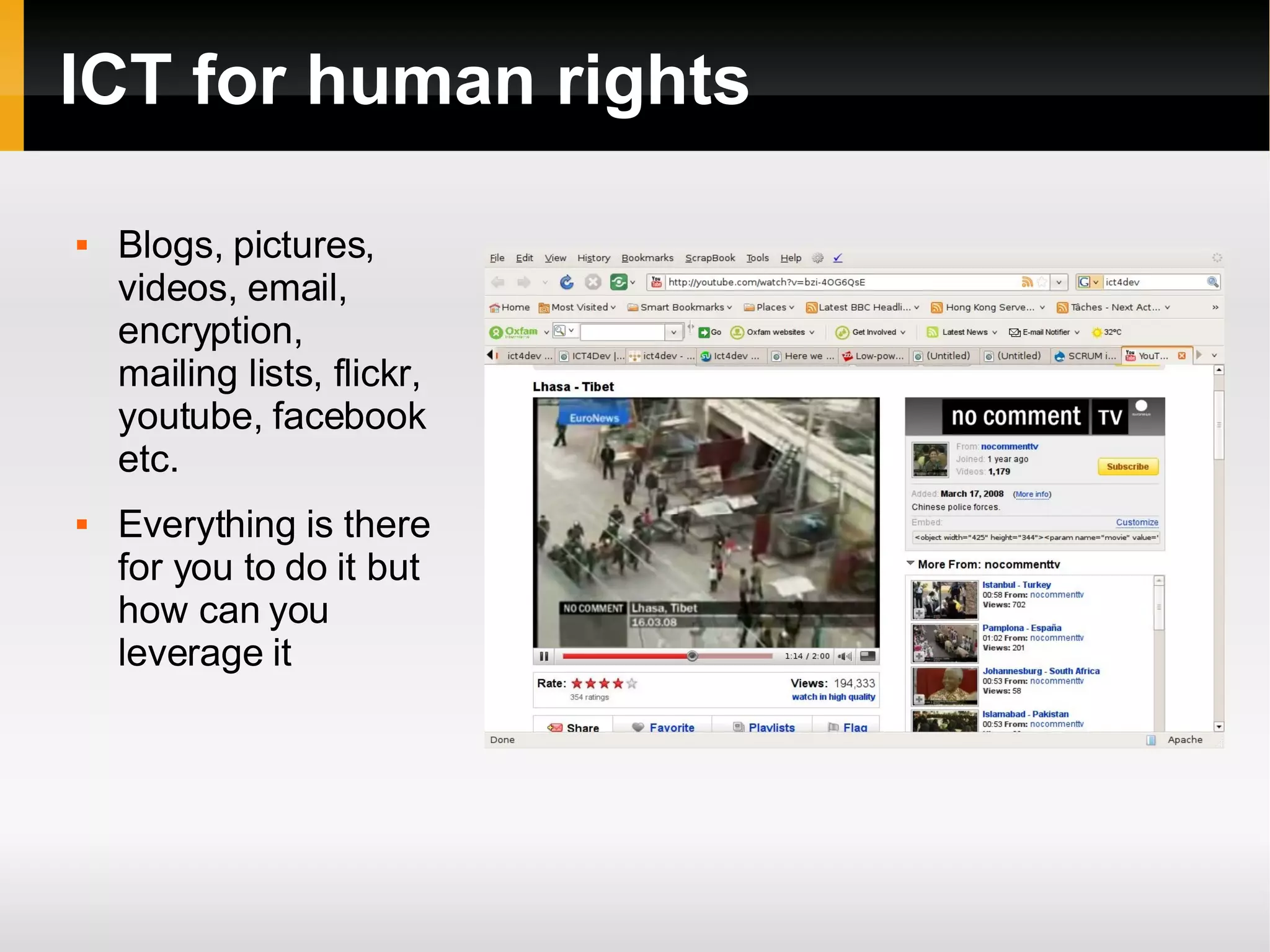 ICT for human rights Blogs, pictures, videos, email, encryption, mailing lists, flickr, youtube, facebook etc.  Everything is there for you to do it but how can you leverage it 