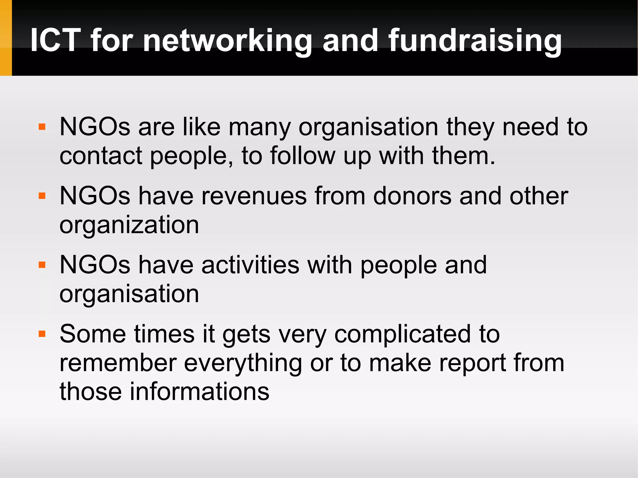 ICT for networking and fundraising NGOs are like many organisation they need to contact people, to follow up with them. NGOs have revenues from donors and other organization NGOs have activities with people and organisation Some times it gets very complicated to remember everything or to make report from those informations 