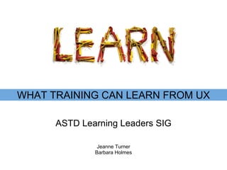 ASTD Learning Leaders SIG WHAT TRAINING CAN LEARN FROM UX Jeanne Turner Barbara Holmes 