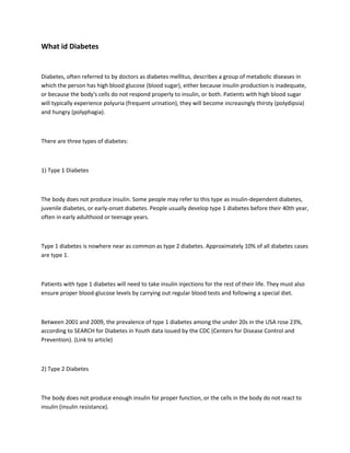 What id Diabetes


Diabetes, often referred to by doctors as diabetes mellitus, describes a group of metabolic diseases in
which the person has high blood glucose (blood sugar), either because insulin production is inadequate,
or because the body's cells do not respond properly to insulin, or both. Patients with high blood sugar
will typically experience polyuria (frequent urination), they will become increasingly thirsty (polydipsia)
and hungry (polyphagia).



There are three types of diabetes:



1) Type 1 Diabetes



The body does not produce insulin. Some people may refer to this type as insulin-dependent diabetes,
juvenile diabetes, or early-onset diabetes. People usually develop type 1 diabetes before their 40th year,
often in early adulthood or teenage years.



Type 1 diabetes is nowhere near as common as type 2 diabetes. Approximately 10% of all diabetes cases
are type 1.



Patients with type 1 diabetes will need to take insulin injections for the rest of their life. They must also
ensure proper blood-glucose levels by carrying out regular blood tests and following a special diet.



Between 2001 and 2009, the prevalence of type 1 diabetes among the under 20s in the USA rose 23%,
according to SEARCH for Diabetes in Youth data issued by the CDC (Centers for Disease Control and
Prevention). (Link to article)



2) Type 2 Diabetes



The body does not produce enough insulin for proper function, or the cells in the body do not react to
insulin (insulin resistance).
 