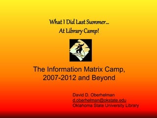 What I Did Last Summer…
At Library Camp!
The Information Matrix Camp,
2007-2012 and Beyond
David D. Oberhelman
d.oberhelman@okstate.edu
Oklahoma State University Library
 