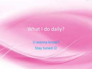 What I do daily?

  U wanna know?
   Stay tuned 
 