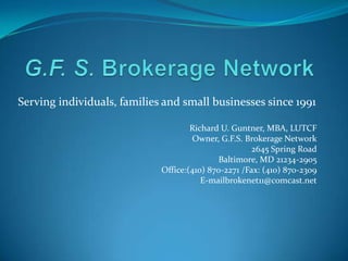 G.F. S. Brokerage Network Richard U. Guntner, MBA, LUTCF Owner, G.F.S. Brokerage Network 2645 Spring Road Baltimore, MD 21234-2905 Office:(410) 870-2271 /Fax: (410) 870-2309 E-mailbrokenet11@comcast.net Serving individuals, families and small businesses since 1991 