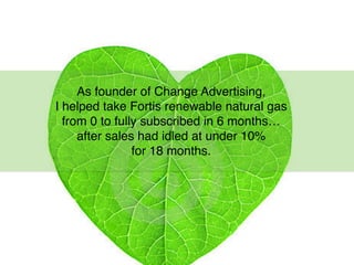 As founder of Change Advertising,
I helped take Fortis renewable natural gas
from 0 to fully subscribed in 6 months…
after sales had idled at under 10%
for 18 months.
 