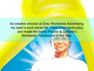 As creative director at Grey Worldwide Advertising,
my team’s work saved Mr. Clean from bankruptcy
and made the brand Procter & Gamble’s
Worldwide Turnaround of the Year.
 