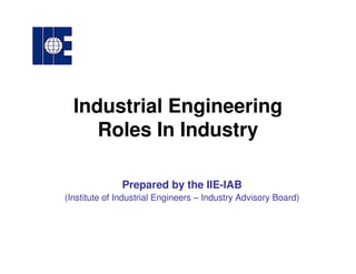 Industrial Engineering
Roles In Industry
Prepared by the IIE-IAB
(Institute of Industrial Engineers – Industry Advisory Board)
 