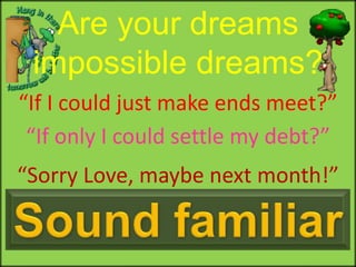 Are your dreams impossible dreams? “If I could just make ends meet?” “If only I could settle my debt?” “Sorry Love, maybe next month!” Sound familiar 