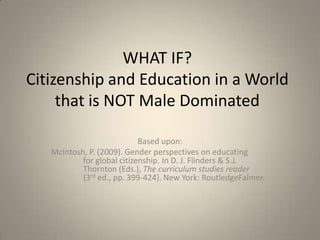 WHAT IF?Citizenship and Education in a World that is NOT Male Dominated Based upon: McIntosh, P. (2009). Gender perspectives on educating 	for global citizenship. In D. J. Flinders & S.J. 	Thornton (Eds.), The curriculum studies reader 	(3rd ed., pp. 399-424). New York: RoutledgeFalmer. 