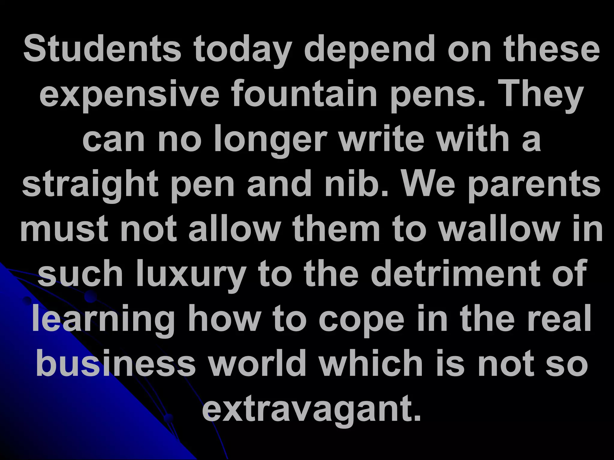 Students today depend on these
expensive fountain pens. They
can no longer write with a
straight pen and nib. We parents
must not allow them to wallow in
such luxury to the detriment of
learning how to cope in the real
business world which is not so
extravagant.
 