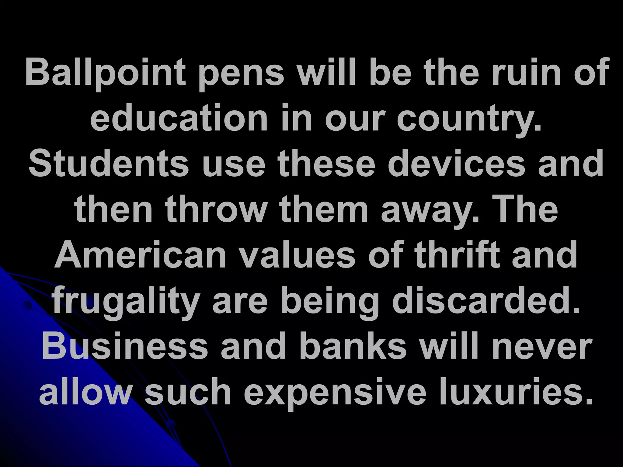 Ballpoint pens will be the ruin of
education in our country.
Students use these devices and
then throw them away. The
American values of thrift and
frugality are being discarded.
Business and banks will never
allow such expensive luxuries.
 