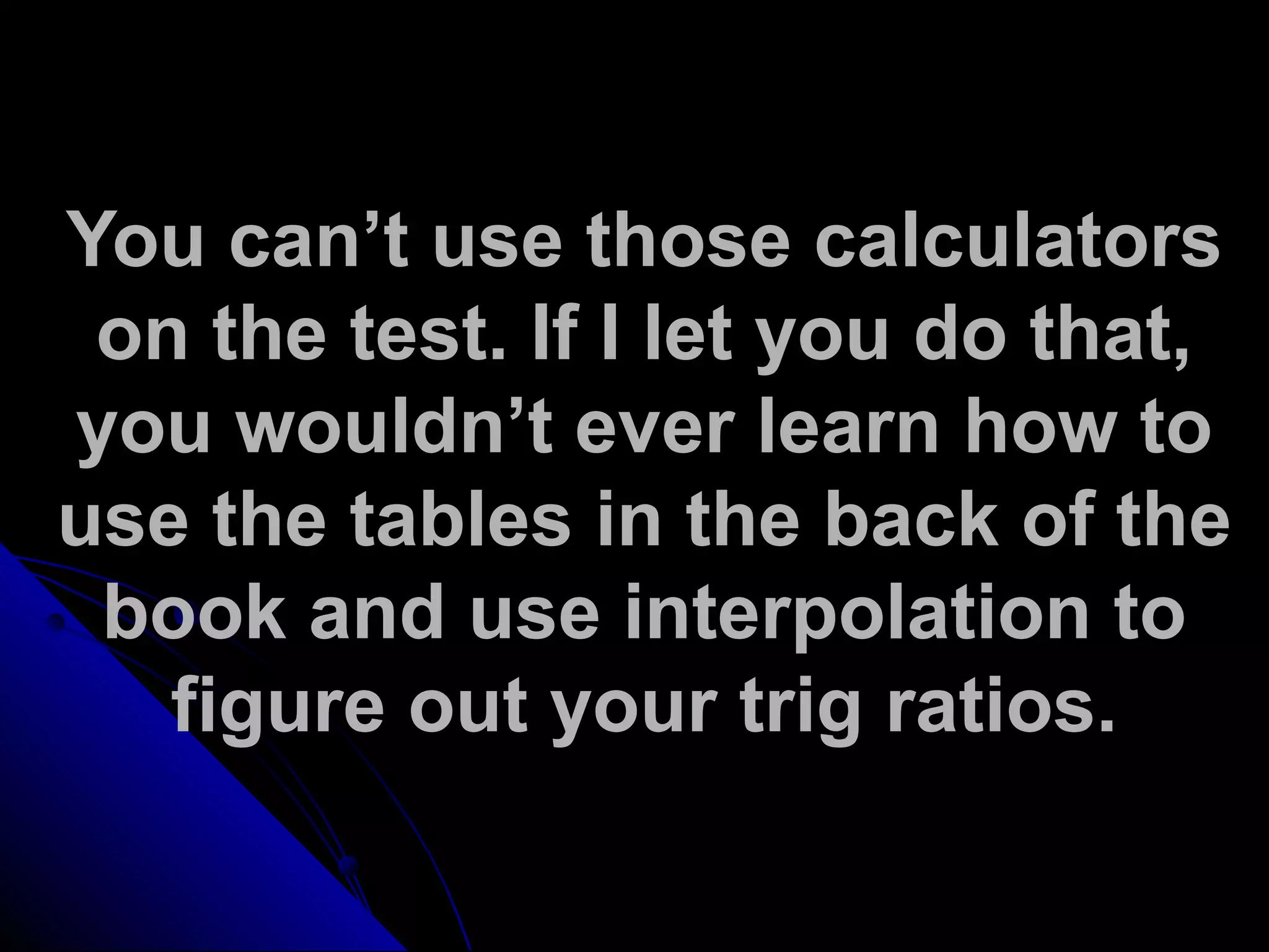 You can’t use those calculators
on the test. If I let you do that,
you wouldn’t ever learn how to
use the tables in the back of the
book and use interpolation to
figure out your trig ratios.
 