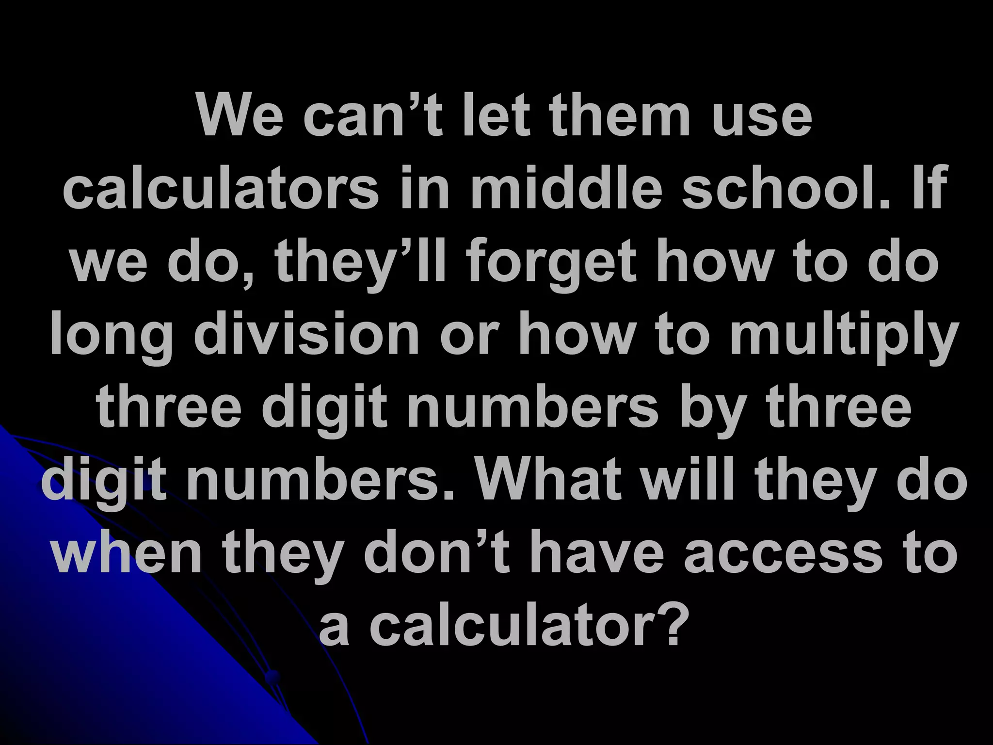 We can’t let them use
calculators in middle school. If
we do, they’ll forget how to do
long division or how to multiply
three digit numbers by three
digit numbers. What will they do
when they don’t have access to
a calculator?
 