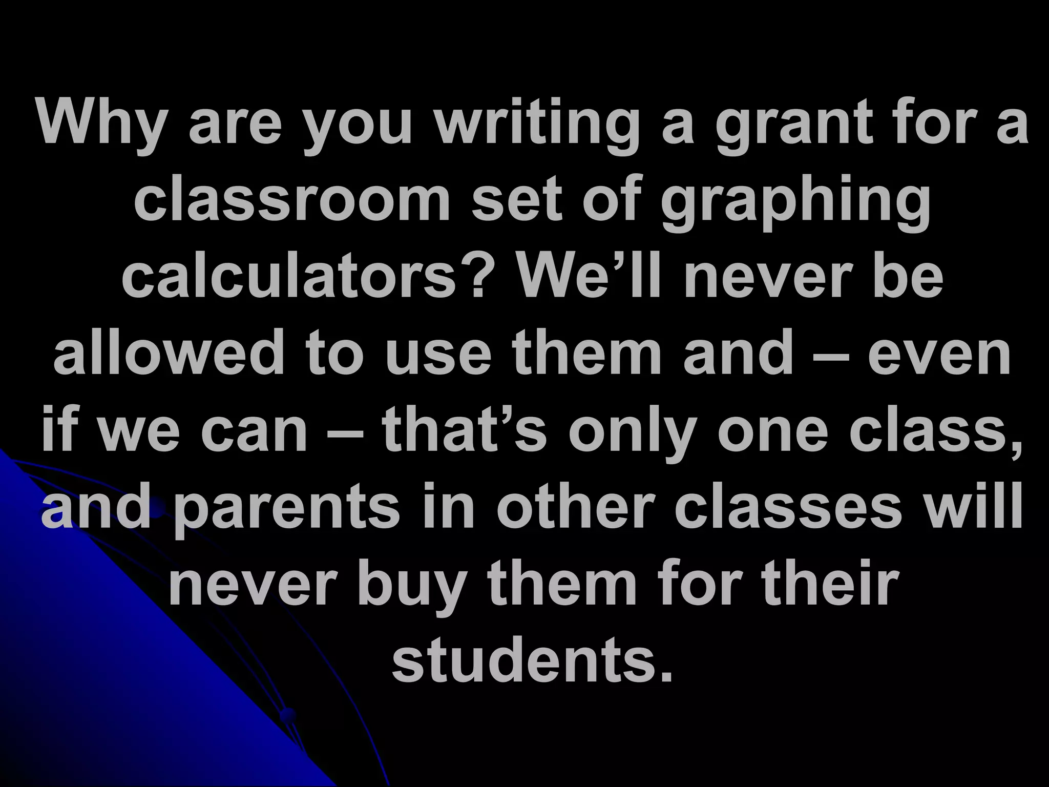 Why are you writing a grant for a
classroom set of graphing
calculators? We’ll never be
allowed to use them and – even
if we can – that’s only one class,
and parents in other classes will
never buy them for their
students.
 